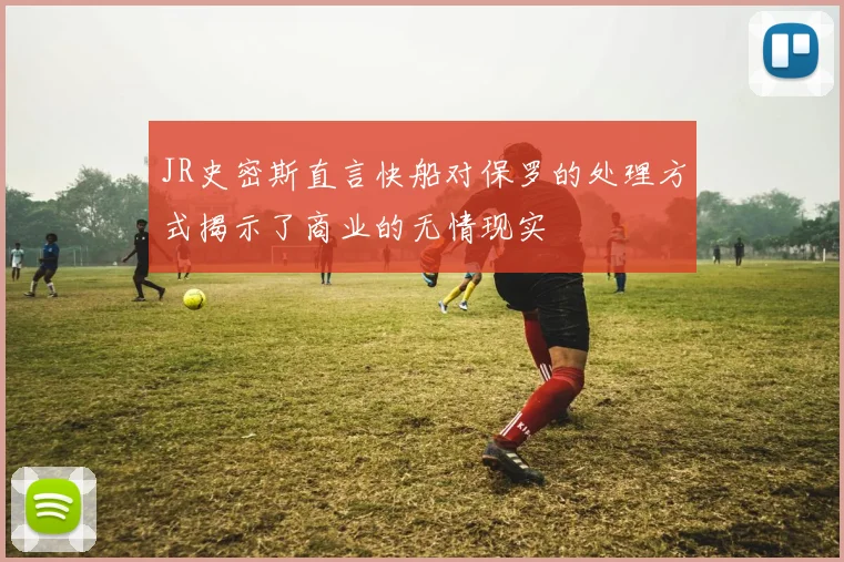 JR史密斯直言快船对保罗的处理方式揭示了商业的无情现实