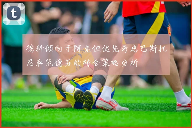 德科倾向于阿克但优先考虑巴斯托尼和范德芬的转会策略分析