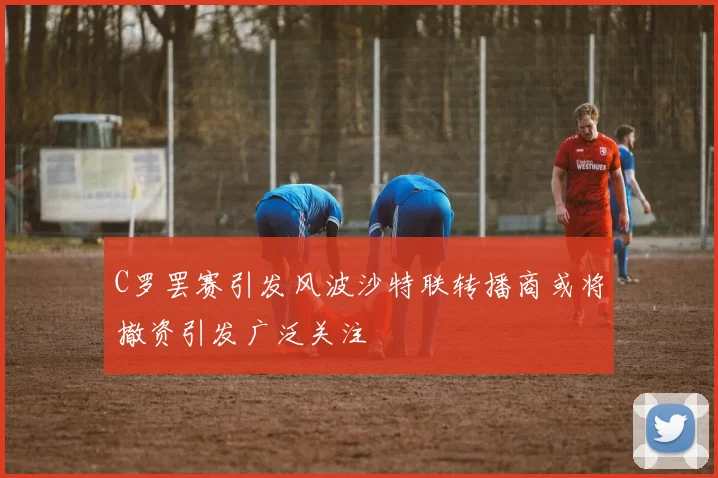 C罗罢赛引发风波沙特联转播商或将撤资引发广泛关注