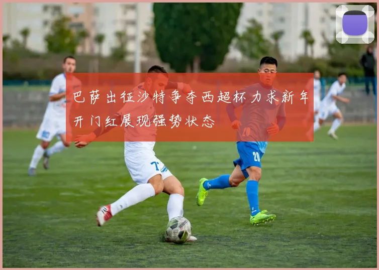 巴萨出征沙特争夺西超杯力求新年开门红展现强势状态