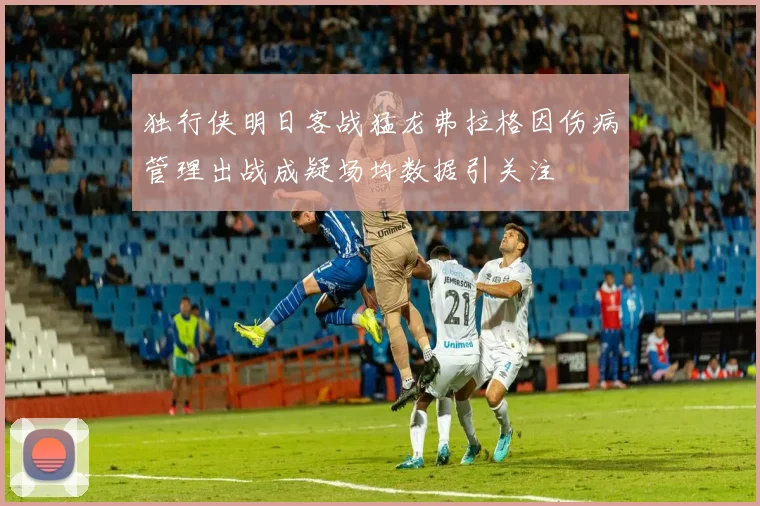 独行侠明日客战猛龙弗拉格因伤病管理出战成疑场均数据引关注