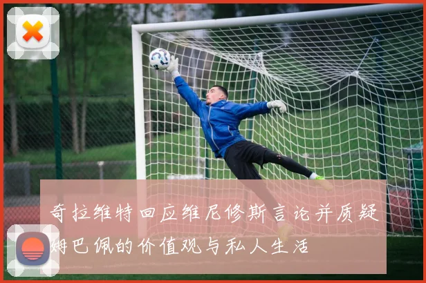 奇拉维特回应维尼修斯言论并质疑姆巴佩的价值观与私人生活