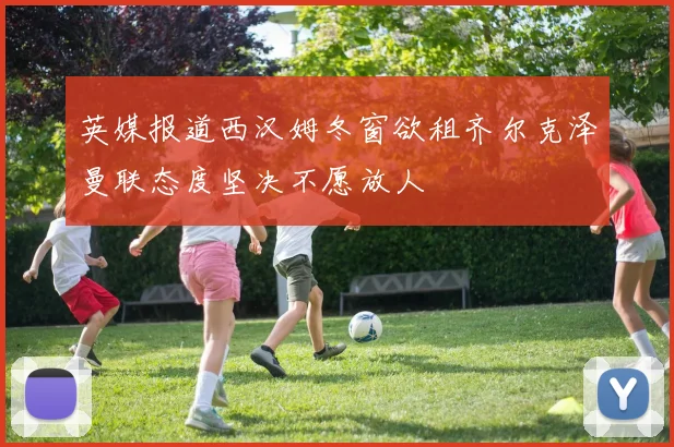 英媒报道西汉姆冬窗欲租齐尔克泽曼联态度坚决不愿放人
