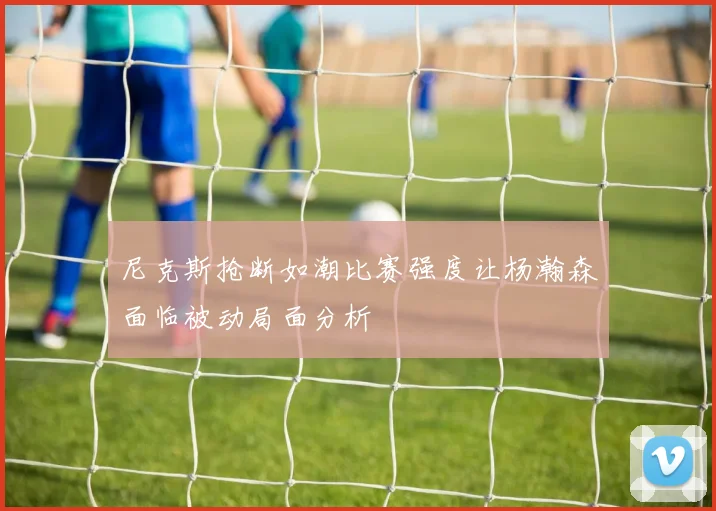 尼克斯抢断如潮比赛强度让杨瀚森面临被动局面分析