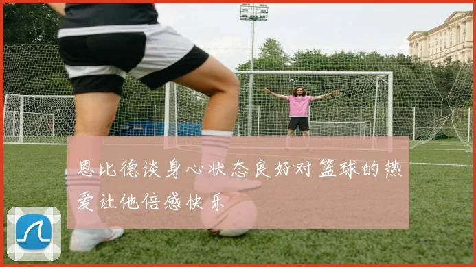 恩比德谈身心状态良好对篮球的热爱让他倍感快乐