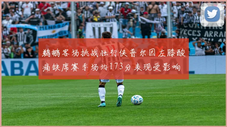 鹈鹕客场挑战独行侠普尔因左膝酸痛缺席赛季场均173分表现受影响