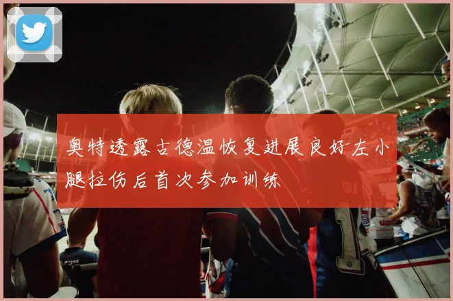 奥特透露古德温恢复进展良好左小腿拉伤后首次参加训练