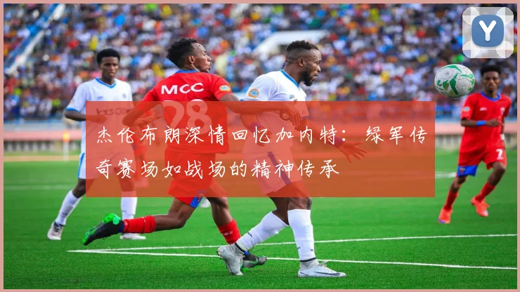 杰伦布朗深情回忆加内特：绿军传奇赛场如战场的精神传承