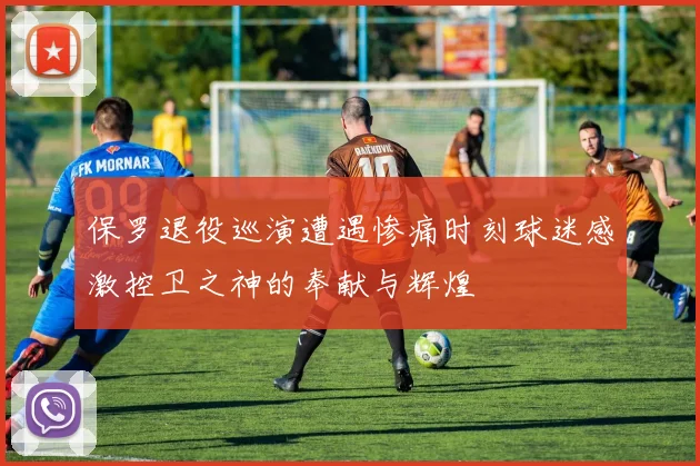 保罗退役巡演遭遇惨痛时刻球迷感激控卫之神的奉献与辉煌