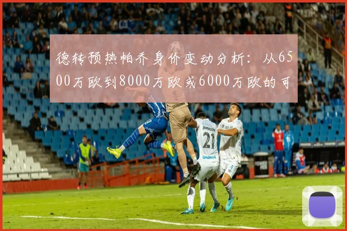 德转预热帕乔身价变动分析：从6500万欧到8000万欧或6000万欧的可能性探讨
