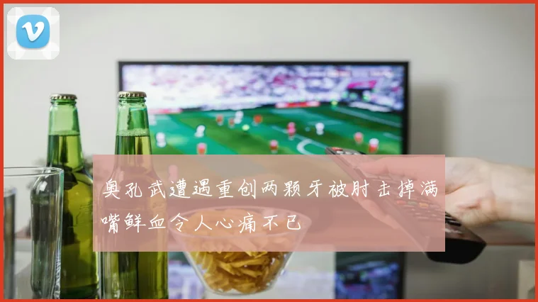 奥孔武遭遇重创两颗牙被肘击掉满嘴鲜血令人心痛不已