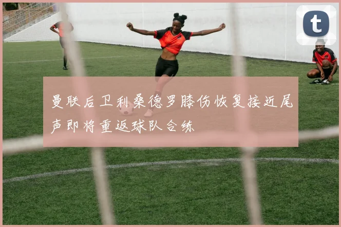 曼联后卫利桑德罗膝伤恢复接近尾声即将重返球队合练