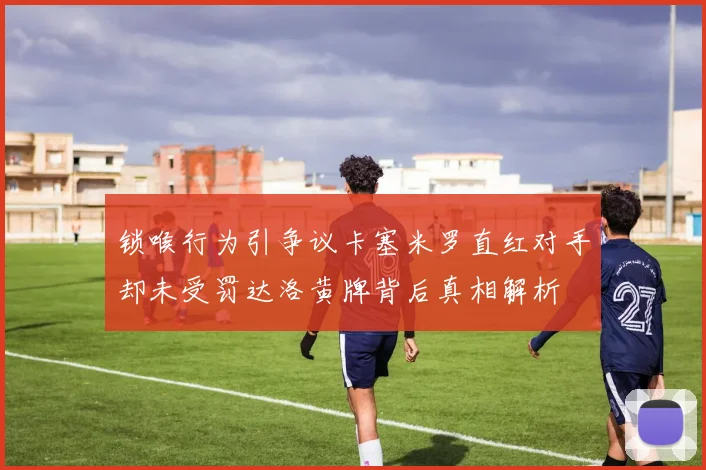 锁喉行为引争议卡塞米罗直红对手却未受罚达洛黄牌背后真相解析