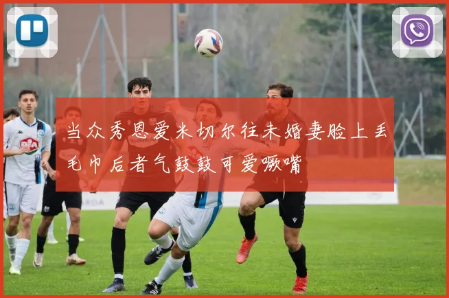 当众秀恩爱米切尔往未婚妻脸上丢毛巾后者气鼓鼓可爱噘嘴