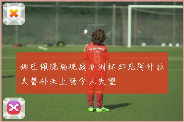 姆巴佩现场观战非洲杯却见阿什拉夫替补未上场令人失望