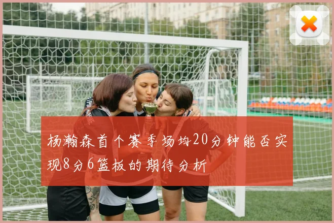 杨瀚森首个赛季场均20分钟能否实现8分6篮板的期待分析
