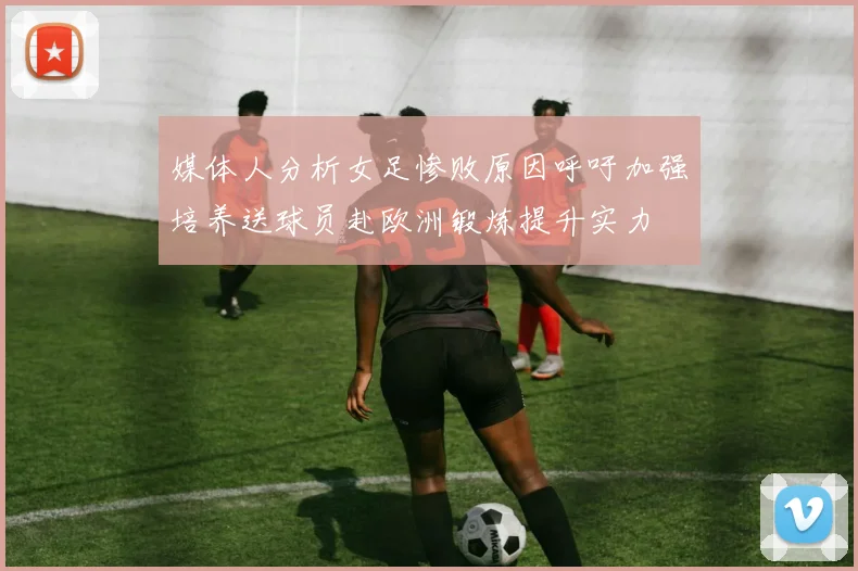 媒体人分析女足惨败原因呼吁加强培养送球员赴欧洲锻炼提升实力