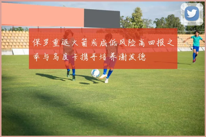 保罗重返火箭或成低风险高回报之举与乌度卡携手培养谢泼德