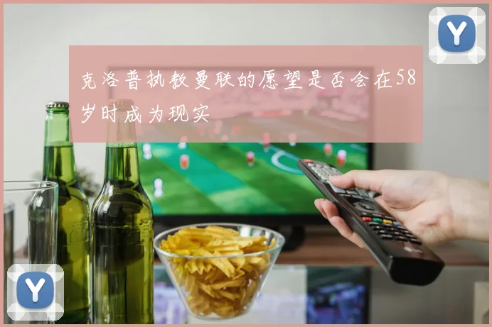 克洛普执教曼联的愿望是否会在58岁时成为现实