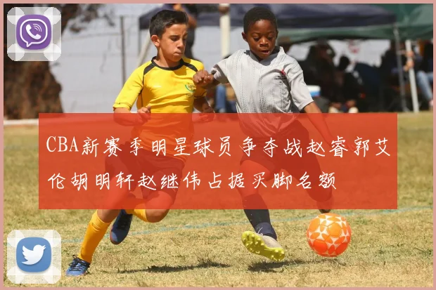 CBA新赛季明星球员争夺战赵睿郭艾伦胡明轩赵继伟占据买脚名额