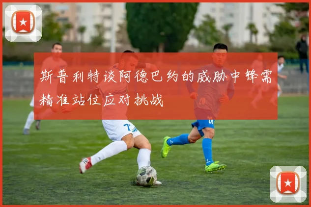 斯普利特谈阿德巴约的威胁中锋需精准站位应对挑战