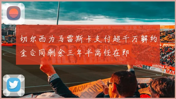 切尔西为马雷斯卡支付超千万解约金合同剩余三年半离任在即