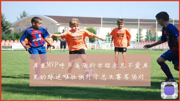 库里MVP呼声高涨科尔称未见不爱库里的球迷唯独例外于总决赛客场对阵骑士
