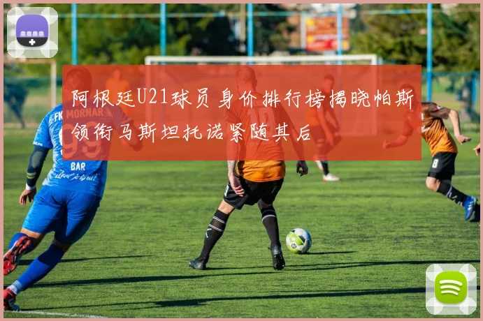 阿根廷U21球员身价排行榜揭晓帕斯领衔马斯坦托诺紧随其后