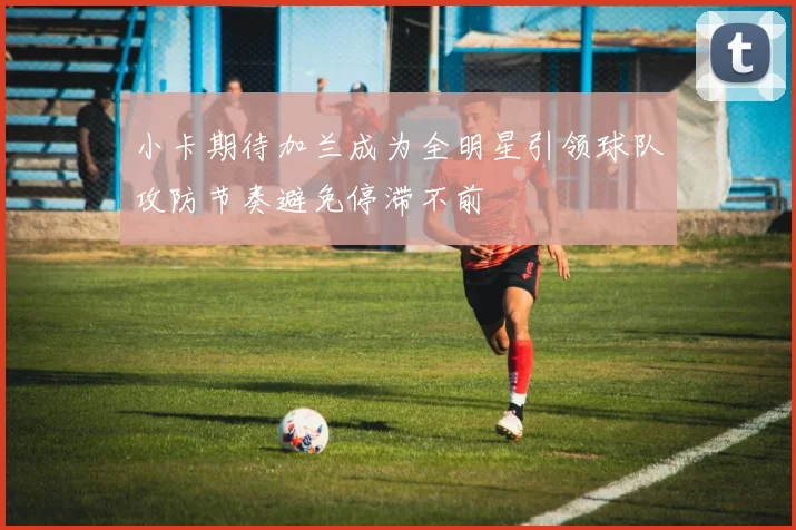 小卡期待加兰成为全明星引领球队攻防节奏避免停滞不前