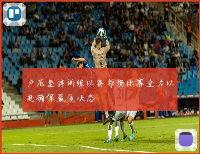 卢尼坚持训练以备每场比赛全力以赴确保最佳状态