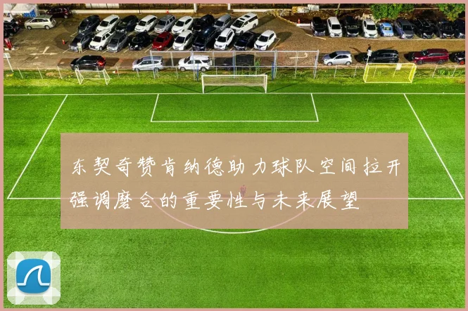 东契奇赞肯纳德助力球队空间拉开强调磨合的重要性与未来展望