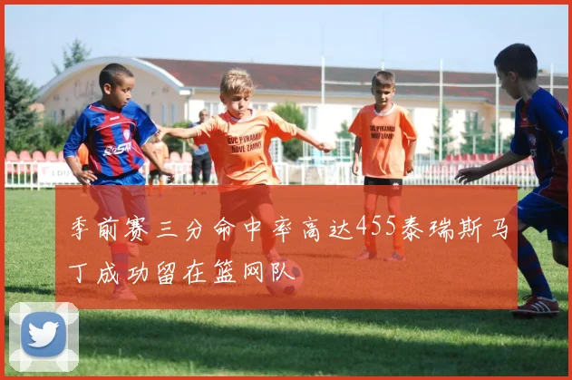 季前赛三分命中率高达455泰瑞斯马丁成功留在篮网队