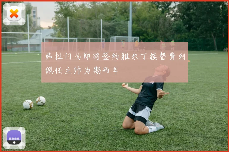 弗拉门戈即将签约雅尔丁接替费利佩任主帅为期两年