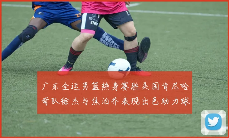 广东全运男篮热身赛胜美国肯尼哈奇队徐杰与焦泊乔表现出色助力球队取胜
